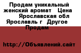 Продам уникальный женский аромат › Цена ­ 700 - Ярославская обл., Ярославль г. Другое » Продам   